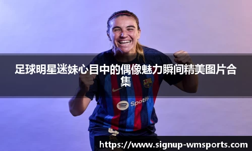 足球明星迷妹心目中的偶像魅力瞬间精美图片合集